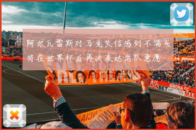 阿尔瓦雷斯对马竞失信感到不满或将在世界杯后再次表达离队意愿