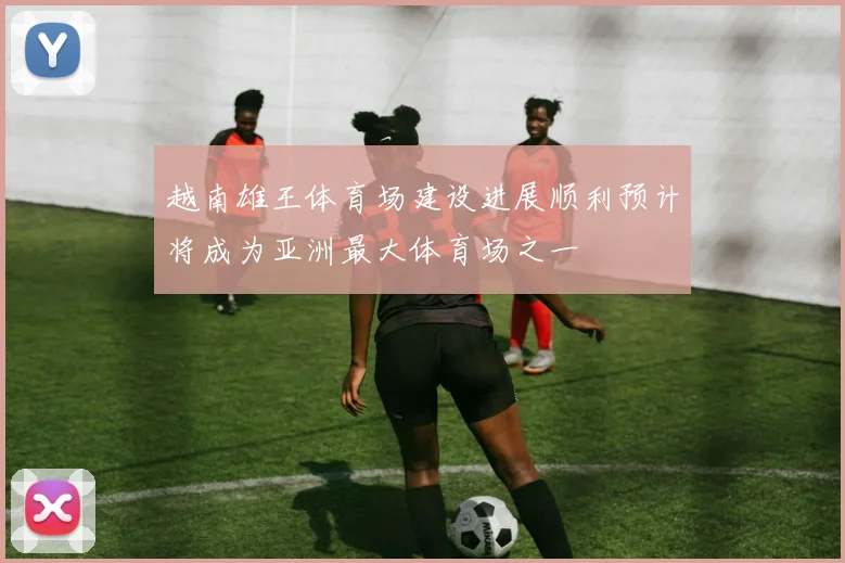 越南雄王体育场建设进展顺利预计将成为亚洲最大体育场之一