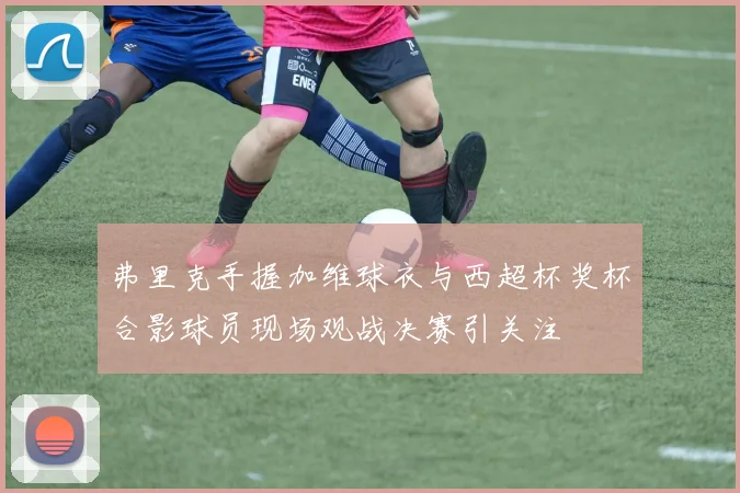 弗里克手握加维球衣与西超杯奖杯合影球员现场观战决赛引关注