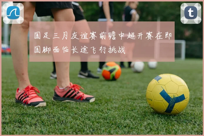 国足三月友谊赛前瞻中超开赛在即国脚面临长途飞行挑战