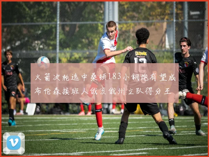 火箭次轮选中桑顿183小钢炮有望成布伦森接班人俄亥俄州立队得分王荣耀加身