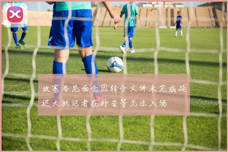坎塞洛见面会因转会文件未完成延迟大批记者在外苦等无法入场