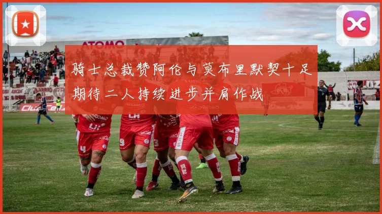 骑士总裁赞阿伦与莫布里默契十足期待二人持续进步并肩作战
