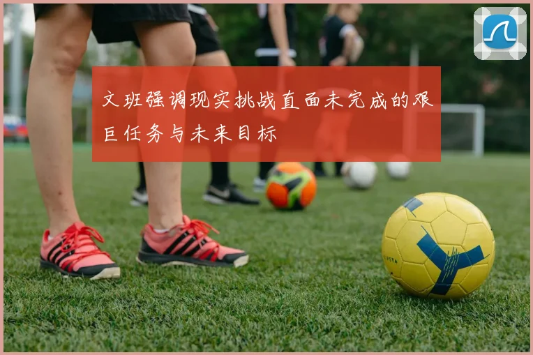 文班强调现实挑战直面未完成的艰巨任务与未来目标