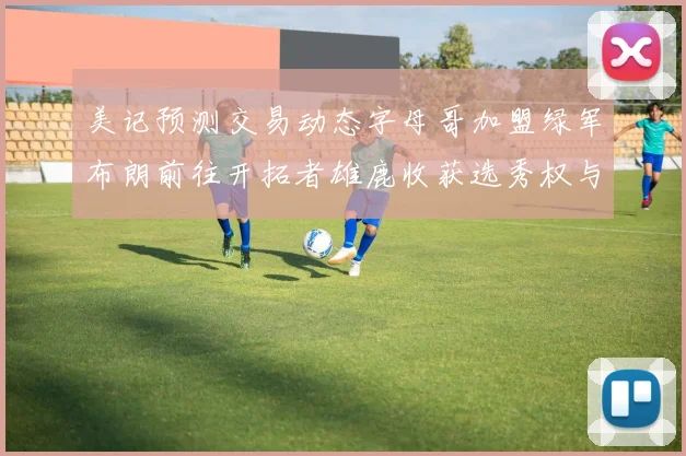 美记预测交易动态字母哥加盟绿军布朗前往开拓者雄鹿收获选秀权与年轻球员