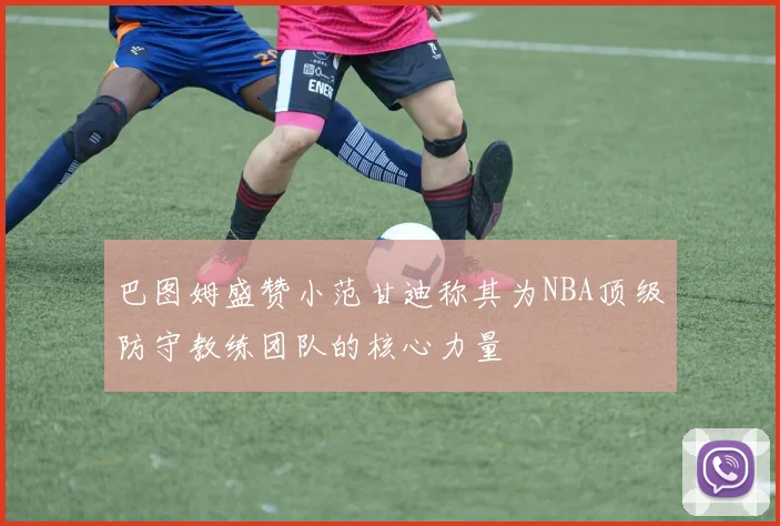 巴图姆盛赞小范甘迪称其为NBA顶级防守教练团队的核心力量