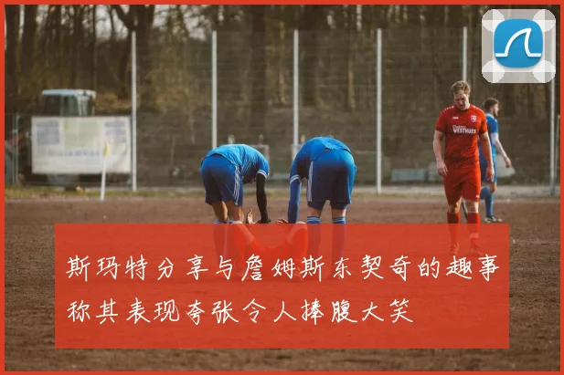 斯玛特分享与詹姆斯东契奇的趣事称其表现夸张令人捧腹大笑