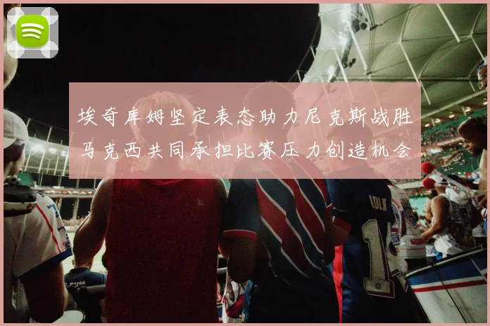 埃奇库姆坚定表态助力尼克斯战胜马克西共同承担比赛压力创造机会