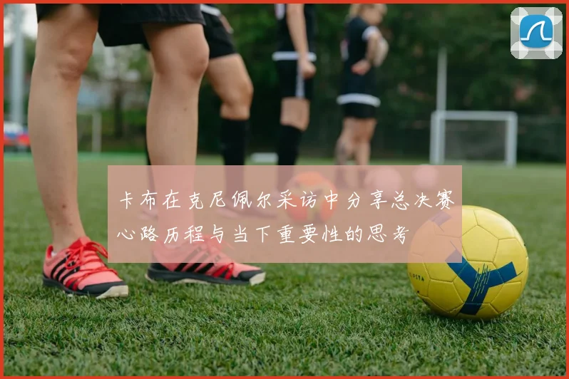 卡布在克尼佩尔采访中分享总决赛心路历程与当下重要性的思考