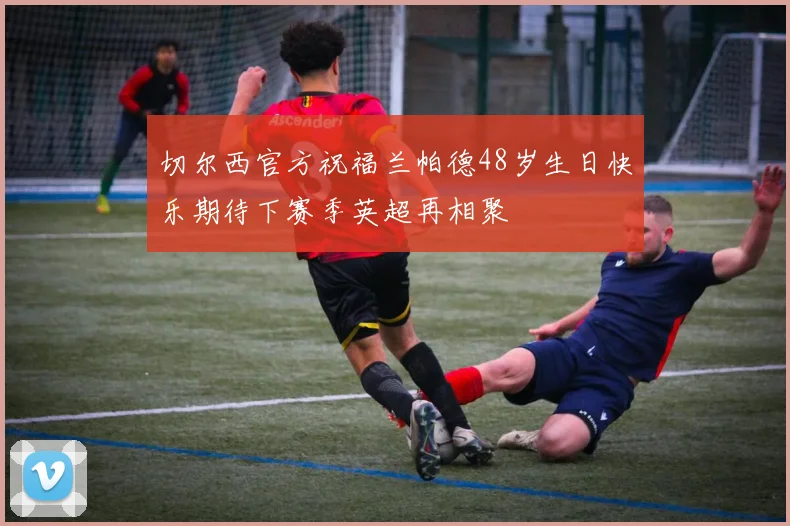 切尔西官方祝福兰帕德48岁生日快乐期待下赛季英超再相聚