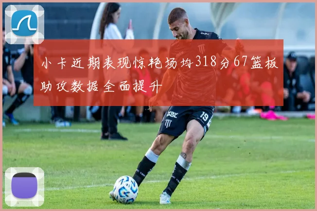 小卡近期表现惊艳场均318分67篮板助攻数据全面提升