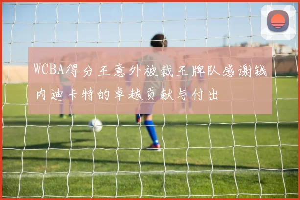 WCBA得分王意外被裁王牌队感谢钱内迪卡特的卓越贡献与付出