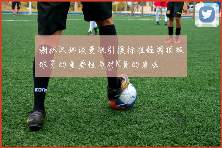 谢林汉姆谈曼联引援标准强调顶级球员的重要性与对M费的看法