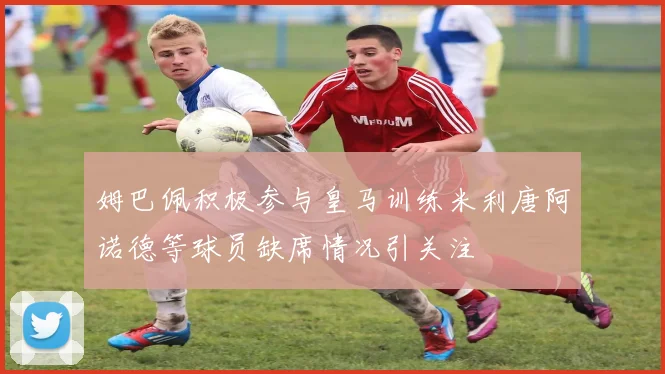 姆巴佩积极参与皇马训练米利唐阿诺德等球员缺席情况引关注