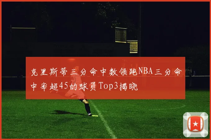 克里斯蒂三分命中数领跑NBA三分命中率超45的球员Top3揭晓